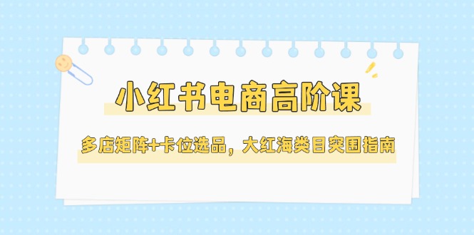 （14940期）小红书电商高阶课，多店矩阵+卡位选品，大红海类目突围指南（更新5月）-云商网创