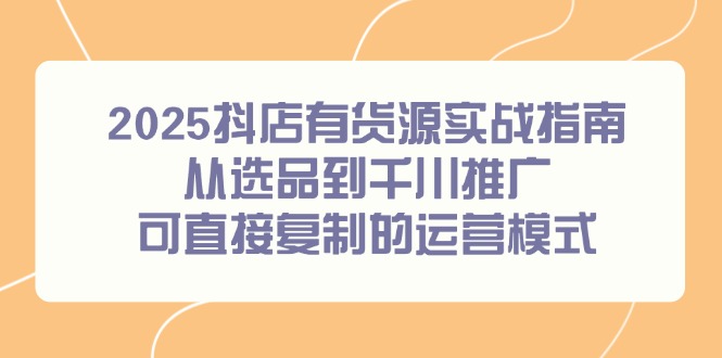 （14983期）2025抖店有货源实战指南，从选品到千川推广，可直接复制的运营模式-云商网创