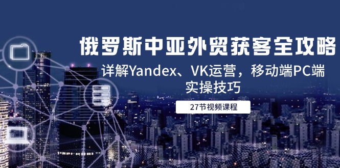（14959期）俄罗斯中亚外贸获客全攻略，详解Yandex、VK运营，移动端PC端实操技巧-云商网创