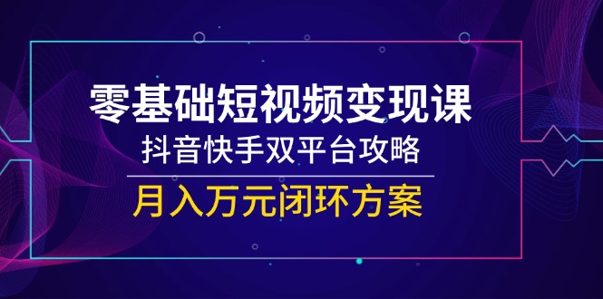 （14988期）零基础短视频变现课，抖音快手双平台攻略，月入万元闭环方案-云商网创