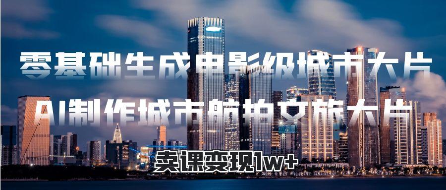 零基础生成电影级城市大片，AI制作城市航拍文旅大片，卖课变现1w+-云商网创