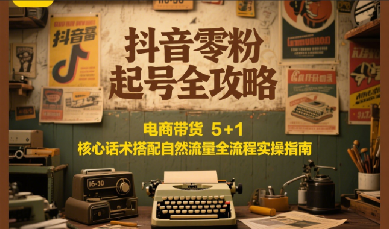 抖音零粉起号全攻略：电商带货 5+1 核心话术搭配自然流量全流程实操指南-云商网创