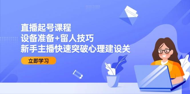 直播起号课程：设备准备+留人技巧，新手主播快速突破心理建设关-云商网创