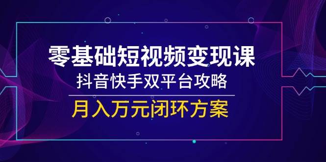零基础短视频变现课，抖音快手双平台攻略，月入万元闭环方案-云商网创
