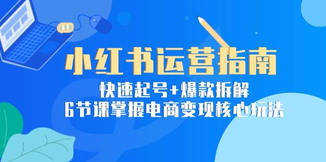 小红书运营指南：快速起号+爆款拆解，6节课掌握电商变现核心玩法-云商网创