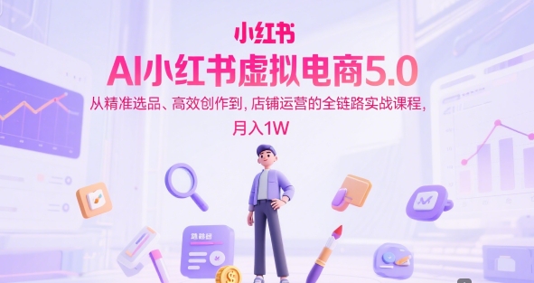 AI小红书虚拟电商5.0，从精准选品、高效创作到，店铺运营的全链路实战课程，月入1W-云商网创