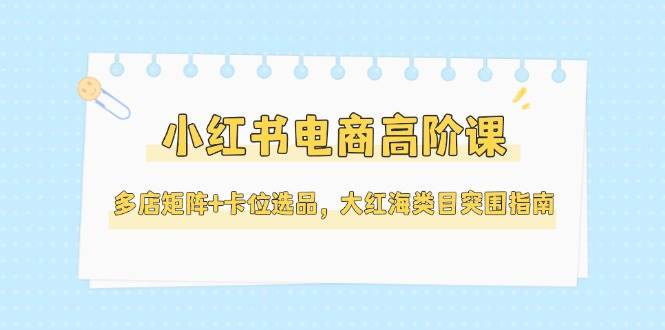 小红书电商高阶课，多店矩阵+卡位选品，大红海类目突围指南（更新5月）-云商网创