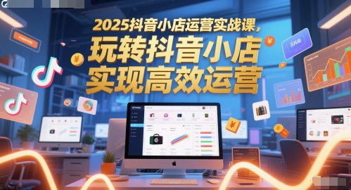 2025抖音小店运营实战课，玩转抖音小店，实现高效运营-云商网创