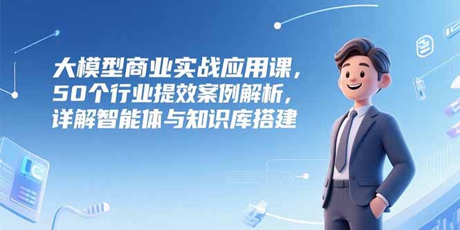 （15274期）大模型商业实战应用课，50个行业提效案例解析，详解智能体与知识库搭建-云商网创