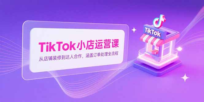 （15290期）TikTok小店运营课，从店铺装修到达人合作，涵盖订单处理全流程-云商网创