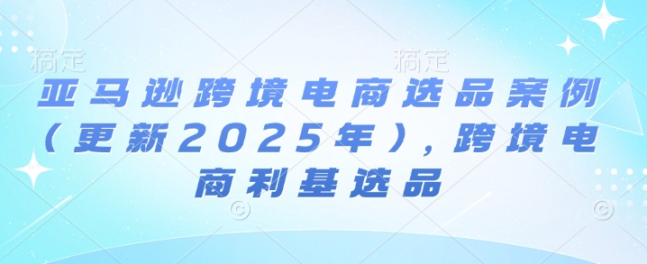 亚马逊跨境电商选品案例(更新2025年7月)，跨境电商利基选品-云商网创