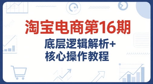 淘宝电商第16期，底层逻辑解析+核心操作教程，运营、推广提升能力的必学课程+配套资料-云商网创