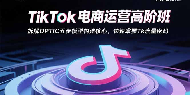 （15752期）TikTok电商运营高阶班：拆解OPTIC五步模型构建核心，快速掌握Tk流量密码-云商网创